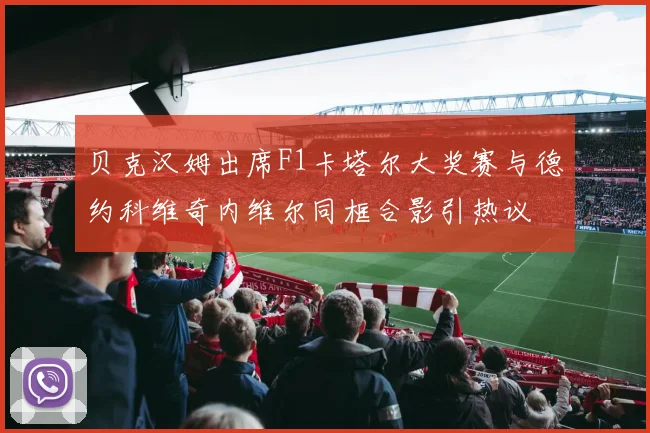 贝克汉姆出席F1卡塔尔大奖赛与德约科维奇内维尔同框合影引热议