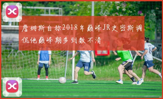 詹姆斯自称2018年巅峰JR史密斯调侃他巅峰期多到数不清