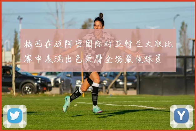 梅西在迈阿密国际对亚特兰大联比赛中表现出色荣膺全场最佳球员