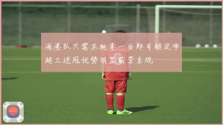 海港队只需末轮拿一分即可锁定中超三连冠优势明显前景乐观