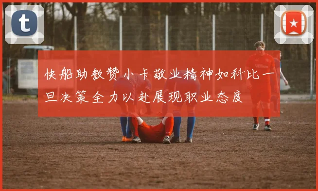 快船助教赞小卡敬业精神如科比一旦决策全力以赴展现职业态度