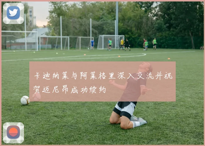 卡迪纳莱与阿莱格里深入交流并祝贺迈尼昂成功续约