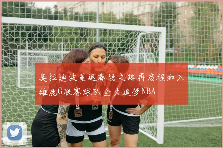 奥拉迪波重返赛场之路再启程加入雄鹿G联赛球队全力追梦NBA