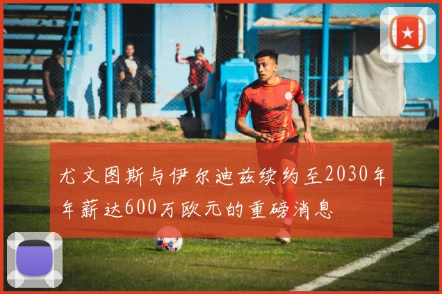 尤文图斯与伊尔迪兹续约至2030年年薪达600万欧元的重磅消息