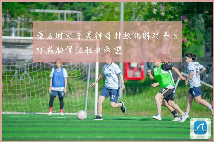 最后时刻李昊神奇扑救化解对手头球威胁保住胜利希望