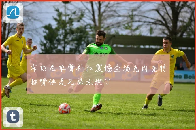 布朗尼单臂补扣震撼全场克内克特称赞他是兄弟太燃了