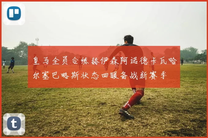 皇马全员合练赫伊森阿诺德卡瓦哈尔塞巴略斯状态回暖备战新赛季