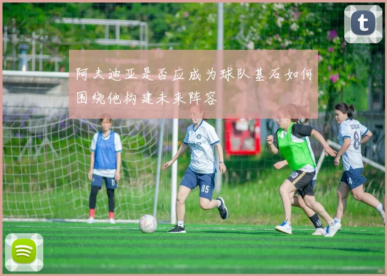 阿夫迪亚是否应成为球队基石如何围绕他构建未来阵容