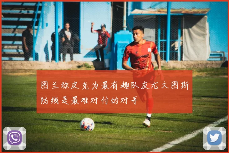 图兰称皮克为最有趣队友尤文图斯防线是最难对付的对手