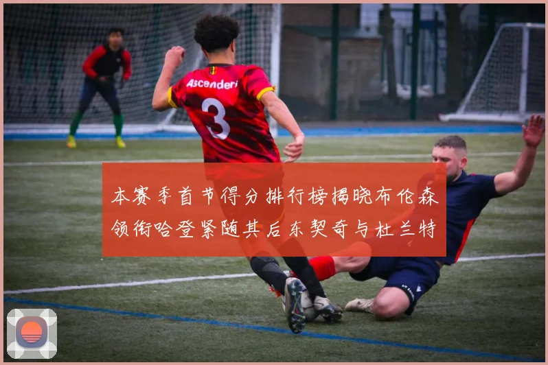 本赛季首节得分排行榜揭晓布伦森领衔哈登紧随其后东契奇与杜兰特表现不俗