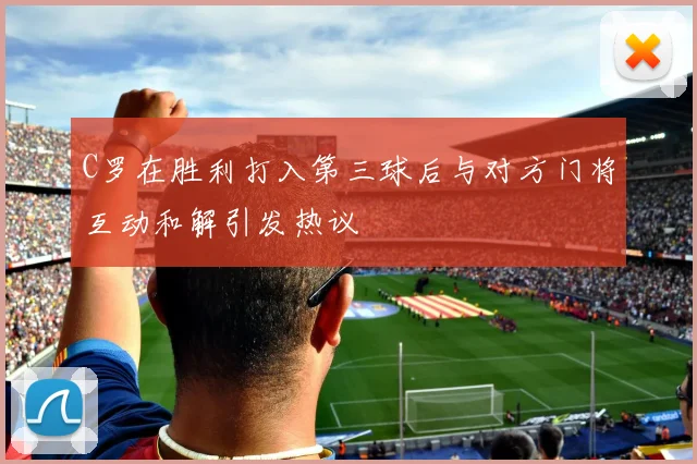 C罗在胜利打入第三球后与对方门将互动和解引发热议