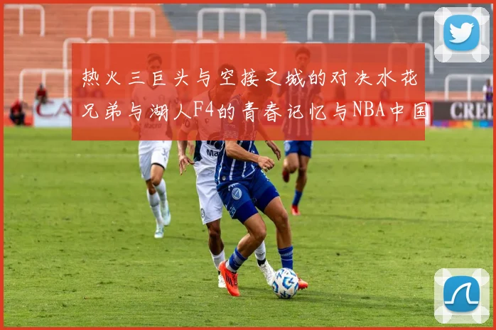 热火三巨头与空接之城的对决水花兄弟与湖人F4的青春记忆与NBA中国赛的交汇