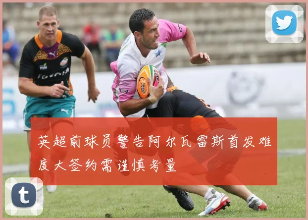 英超前球员警告阿尔瓦雷斯首发难度大签约需谨慎考量