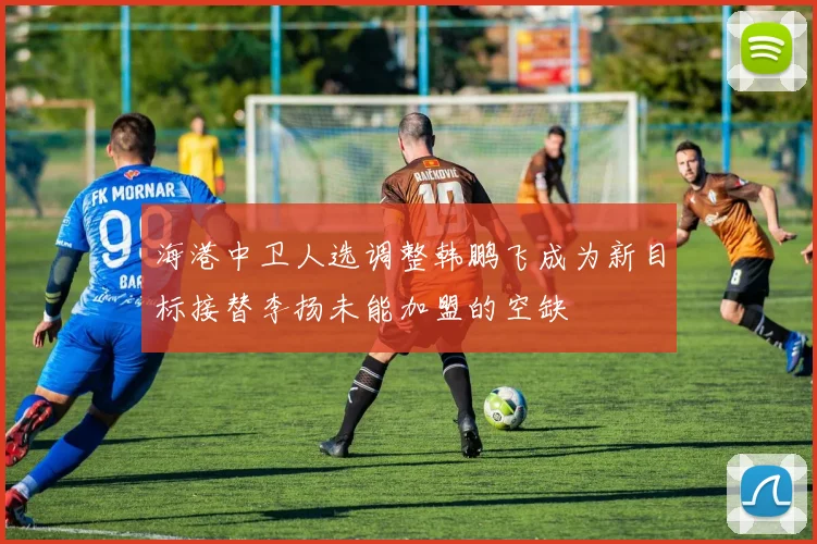 海港中卫人选调整韩鹏飞成为新目标接替李扬未能加盟的空缺