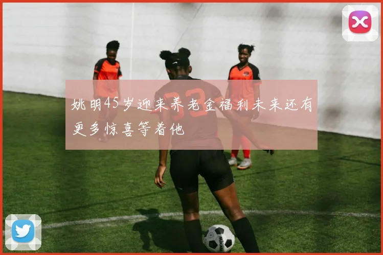 姚明45岁迎来养老金福利未来还有更多惊喜等着他