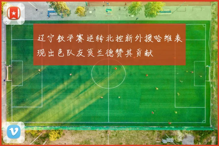 辽宁教学赛逆转北控新外援哈维表现出色队友莫兰德赞其贡献