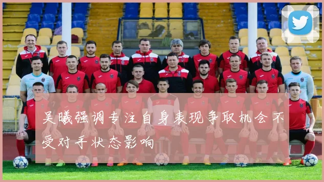吴曦强调专注自身表现争取机会不受对手状态影响
