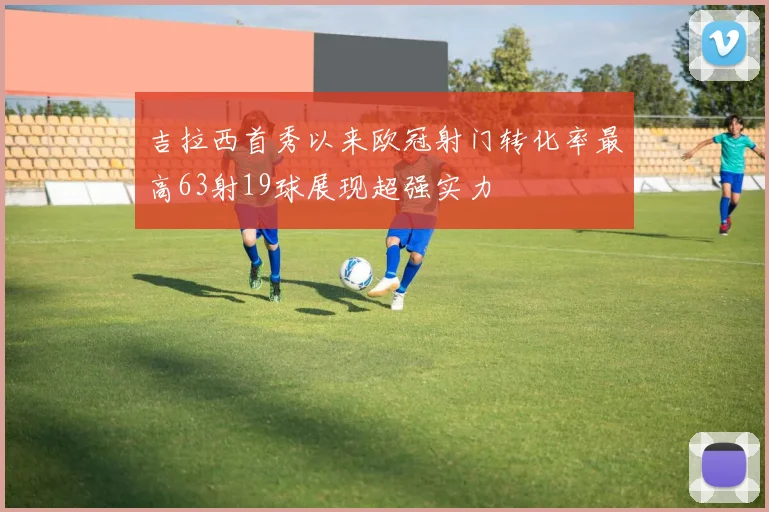 吉拉西首秀以来欧冠射门转化率最高63射19球展现超强实力