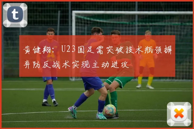 黄健翔：U23国足需突破技术瓶颈摒弃防反战术实现主动进攻