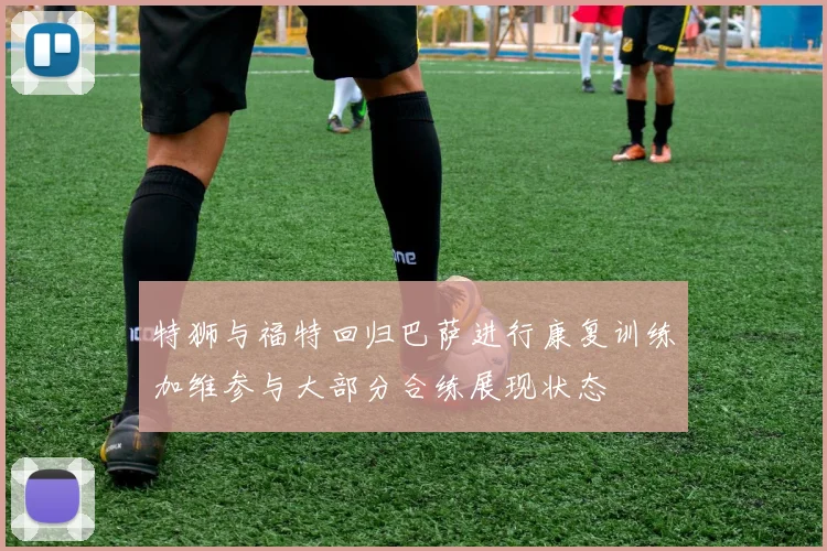 特狮与福特回归巴萨进行康复训练加维参与大部分合练展现状态
